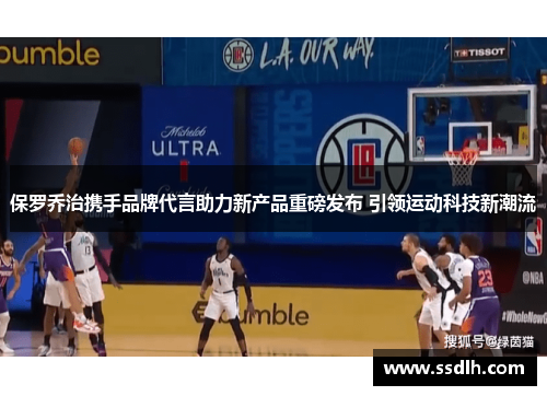 保罗乔治携手品牌代言助力新产品重磅发布 引领运动科技新潮流 保罗乔治携手品牌代言助力新产品重磅发布 引领运动科技新潮流