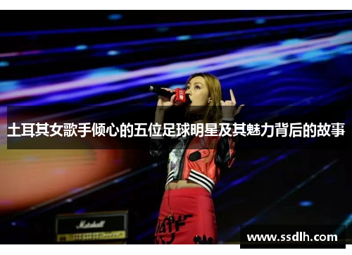 土耳其女歌手倾心的五位足球明星及其魅力背后的故事 土耳其女歌手倾心的五位足球明星及其魅力背后的故事