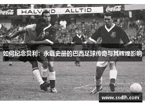 如何纪念贝利:永载史册的巴西足球传奇与其辉煌影响 如何纪念贝利:永载史册的巴西足球传奇与其辉煌影响
