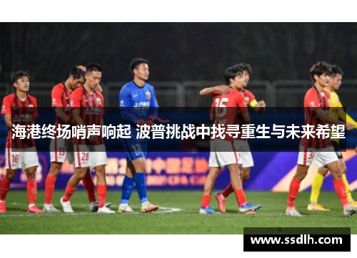 海港终场哨声响起 波普挑战中找寻重生与未来希望 海港终场哨声响起 波普挑战中找寻重生与未来希望