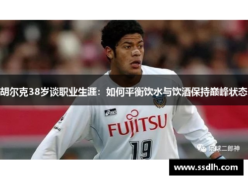 胡尔克38岁谈职业生涯：如何平衡饮水与饮酒保持巅峰状态