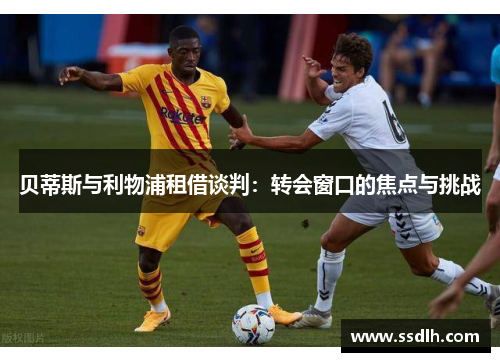贝蒂斯与利物浦租借谈判:转会窗口的焦点与挑战 贝蒂斯与利物浦租借谈判:转会窗口的焦点与挑战